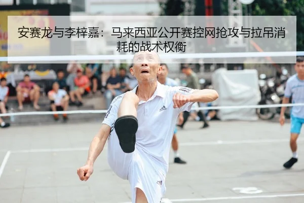 安赛龙与李梓嘉：马来西亚公开赛控网抢攻与拉吊消耗的战术权衡