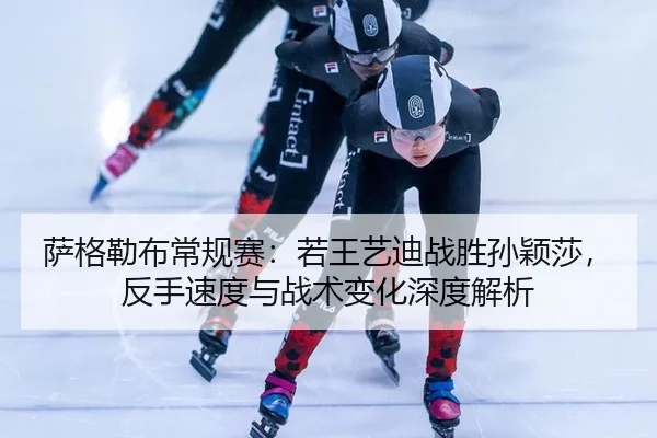 萨格勒布常规赛：若王艺迪战胜孙颖莎，反手速度与战术变化深度解析
