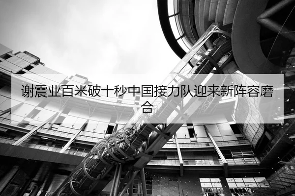 谢震业百米破十秒中国接力队迎来新阵容磨合
