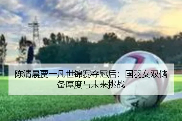 陈清晨贾一凡世锦赛夺冠后：国羽女双储备厚度与未来挑战